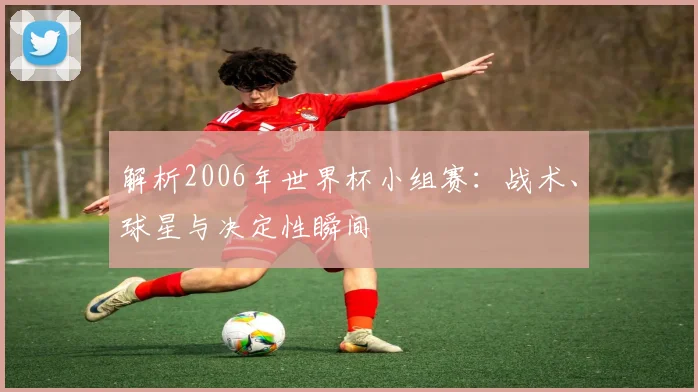 解析2006年世界杯小组赛:战术、球星与决定性瞬间