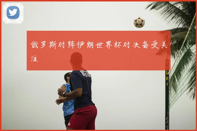 俄罗斯对阵伊朗世界杯对决备受关注