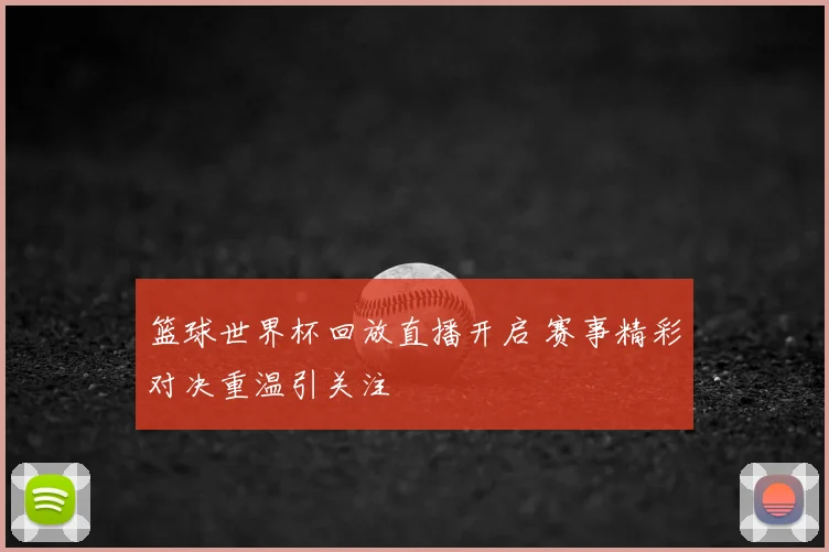 篮球世界杯回放直播开启 赛事精彩对决重温引关注