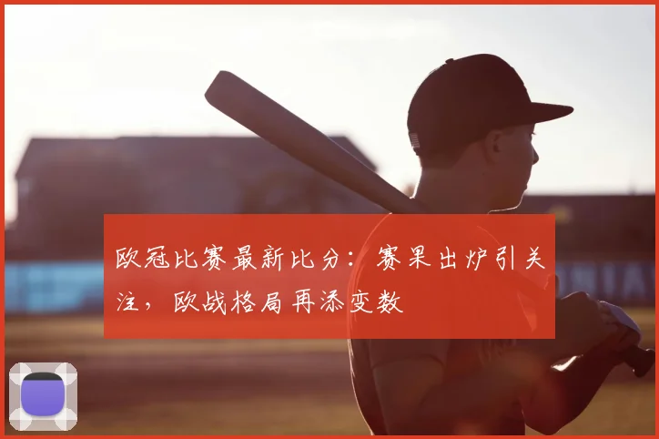 欧冠比赛最新比分：赛果出炉引关注，欧战格局再添变数