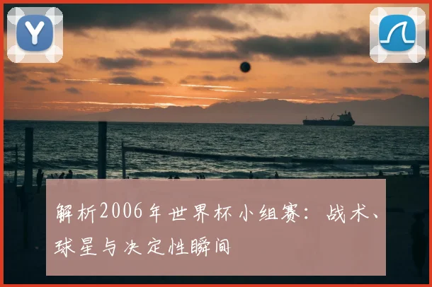 解析2006年世界杯小组赛:战术、球星与决定性瞬间