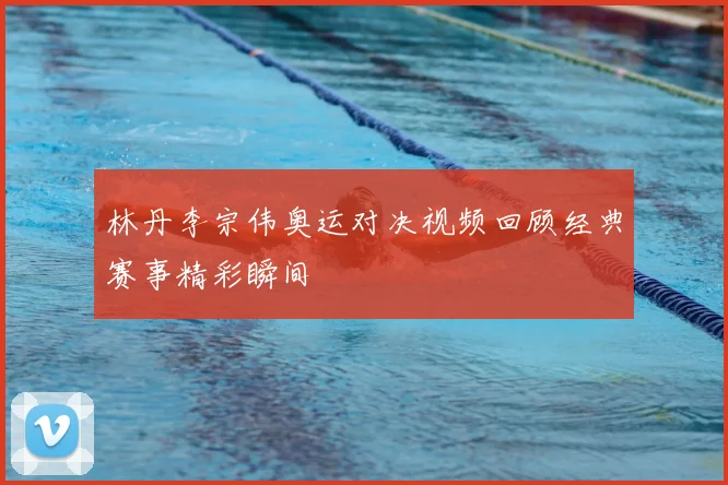林丹李宗伟奥运对决视频回顾经典赛事精彩瞬间