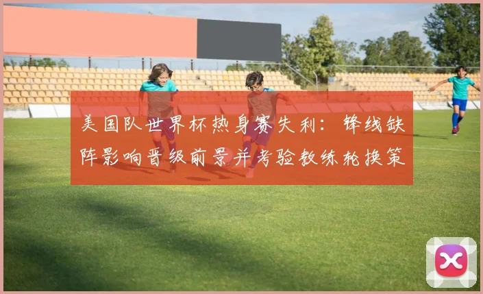 美国队世界杯热身赛失利：锋线缺阵影响晋级前景并考验教练轮换策略