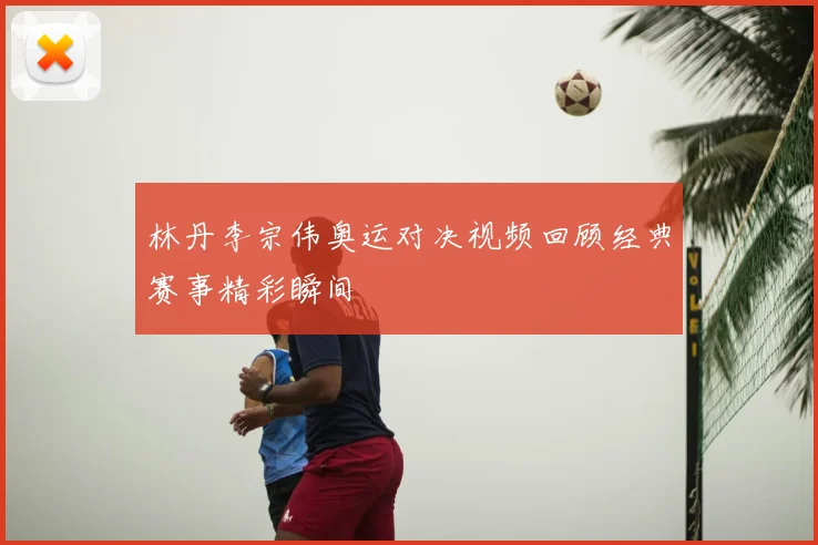 林丹李宗伟奥运对决视频回顾经典赛事精彩瞬间