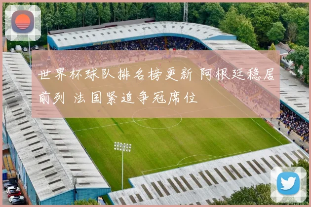 世界杯球队排名榜更新 阿根廷稳居前列 法国紧追争冠席位