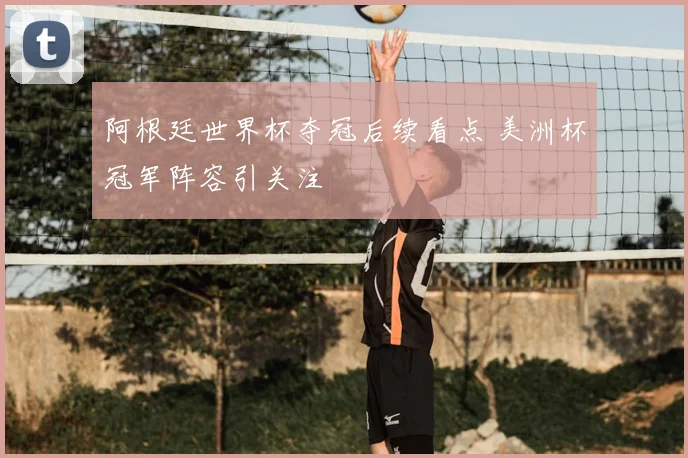 阿根廷世界杯夺冠后续看点 美洲杯冠军阵容引关注