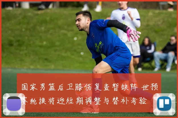 国家男篮后卫膝伤复查暂缺阵 世预赛轮换将迎短期调整与替补考验
