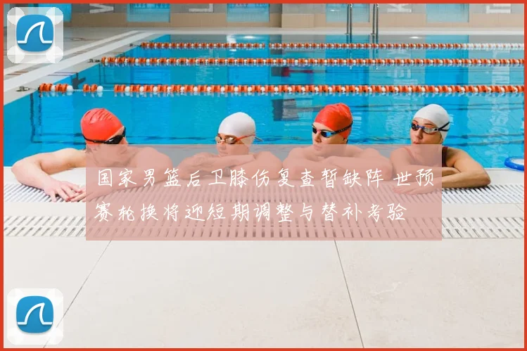 国家男篮后卫膝伤复查暂缺阵 世预赛轮换将迎短期调整与替补考验