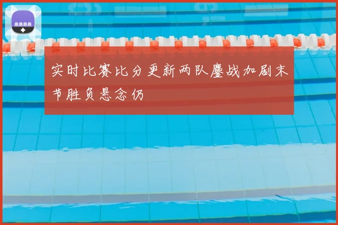 实时比赛比分更新两队鏖战加剧末节胜负悬念仍