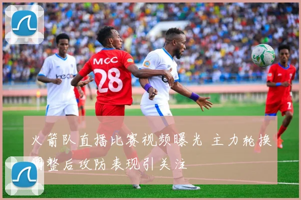 火箭队直播比赛视频曝光 主力轮换调整后攻防表现引关注