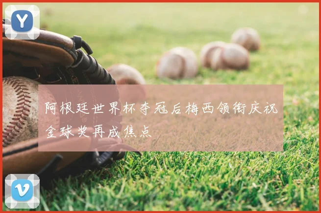 阿根廷世界杯夺冠后梅西领衔庆祝金球奖再成焦点