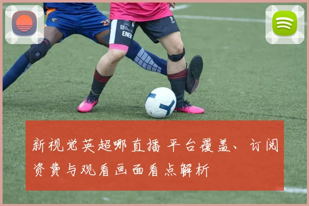 新视觉英超哪直播 平台覆盖、订阅资费与观看画面看点解析