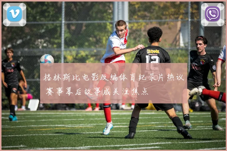 格林斯比电影改编体育纪录片热议 赛事幕后故事成关注焦点