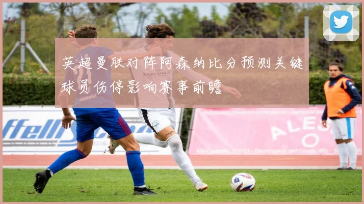 英超曼联对阵阿森纳比分预测关键球员伤停影响赛事前瞻