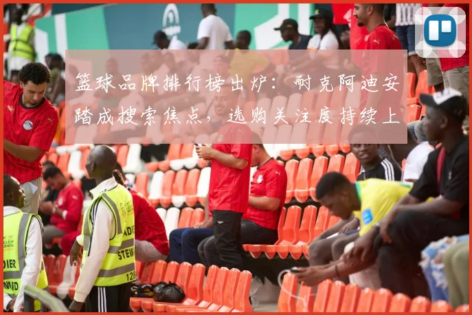 篮球品牌排行榜出炉：耐克阿迪安踏成搜索焦点，选购关注度持续上升