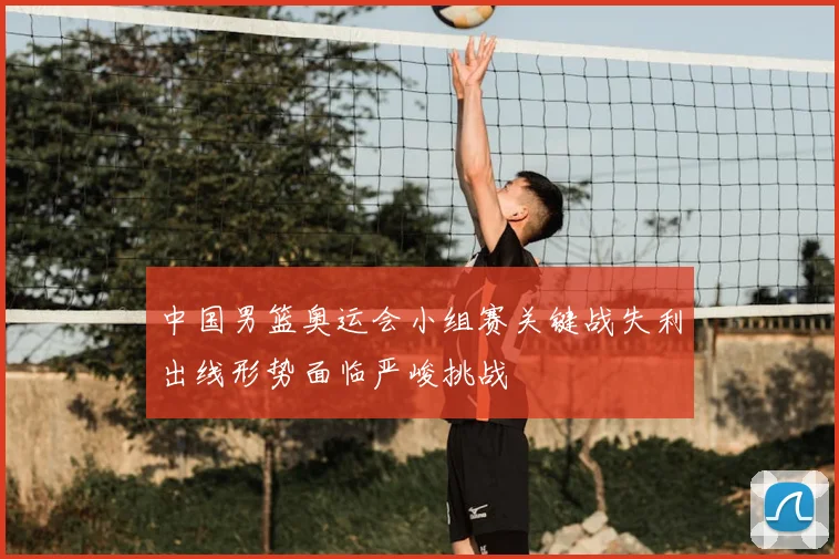 中国男篮奥运会小组赛关键战失利出线形势面临严峻挑战