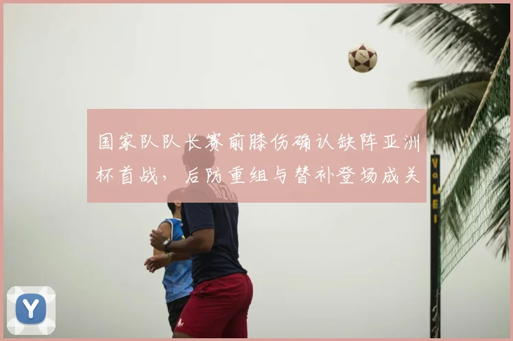 国家队队长赛前膝伤确认缺阵亚洲杯首战，后防重组与替补登场成关键
