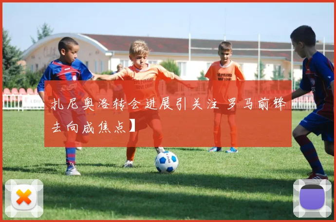 扎尼奥洛转会进展引关注 罗马前锋去向成焦点】