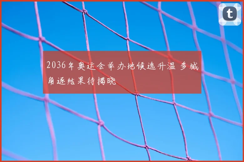 2036年奥运会举办地候选升温 多城角逐结果待揭晓