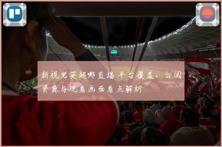 新视觉英超哪直播 平台覆盖、订阅资费与观看画面看点解析