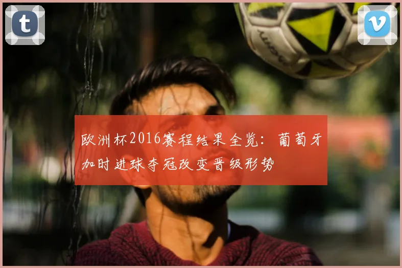 欧洲杯2016赛程结果全览：葡萄牙加时进球夺冠改变晋级形势