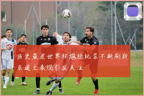 历史最差世界杯尴尬纪录不断刷新东道主表现引发关注