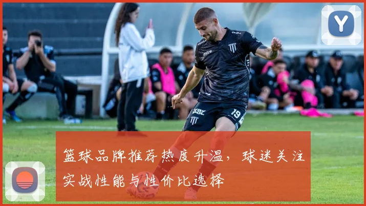 篮球品牌推荐热度升温，球迷关注实战性能与性价比选择