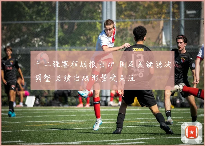 十二强赛程战报出炉 国足关键场次调整 后续出线形势受关注