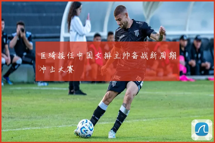 匡琦接任中国女排主帅备战新周期冲击大赛