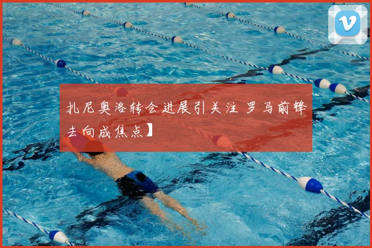 扎尼奥洛转会进展引关注 罗马前锋去向成焦点】