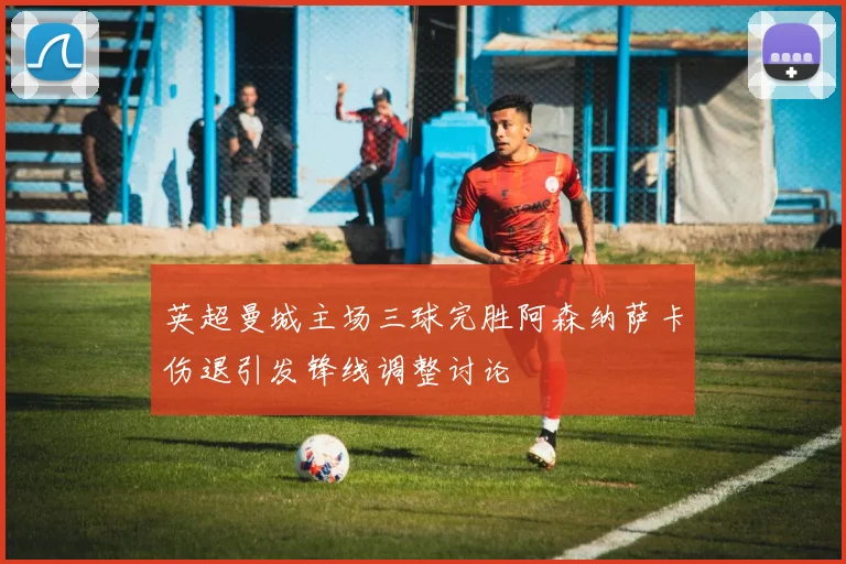 英超曼城主场三球完胜阿森纳萨卡伤退引发锋线调整讨论