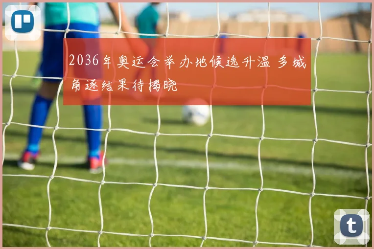 2036年奥运会举办地候选升温 多城角逐结果待揭晓