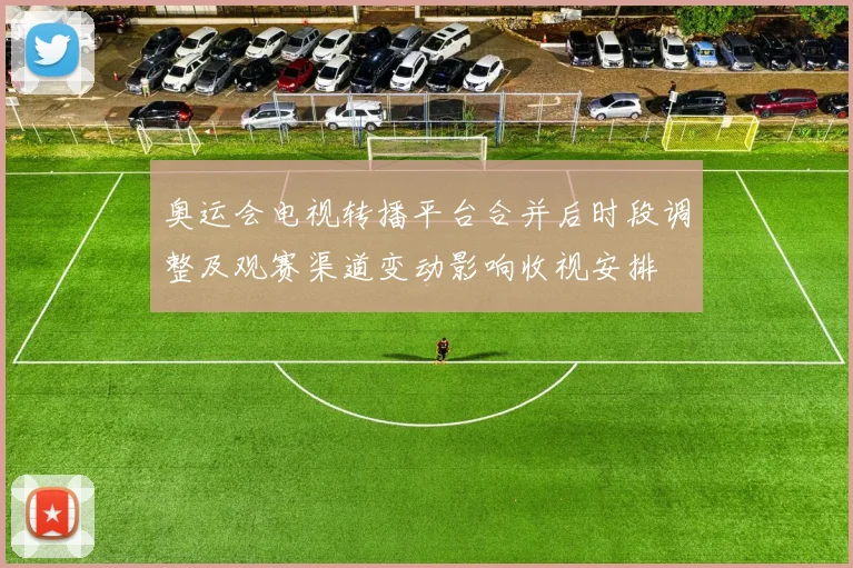 奥运会电视转播平台合并后时段调整及观赛渠道变动影响收视安排