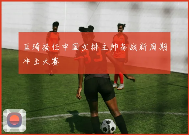 匡琦接任中国女排主帅备战新周期冲击大赛