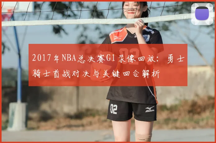 2017年NBA总决赛G1录像回放：勇士骑士首战对决与关键回合解析