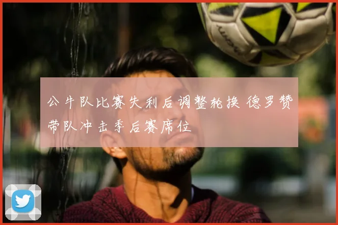 公牛队比赛失利后调整轮换 德罗赞带队冲击季后赛席位