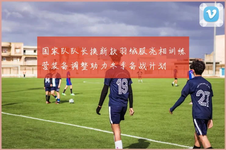 国家队队长换新款羽绒服亮相训练营装备调整助力冬季备战计划