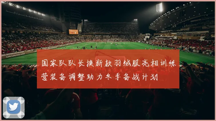 国家队队长换新款羽绒服亮相训练营装备调整助力冬季备战计划
