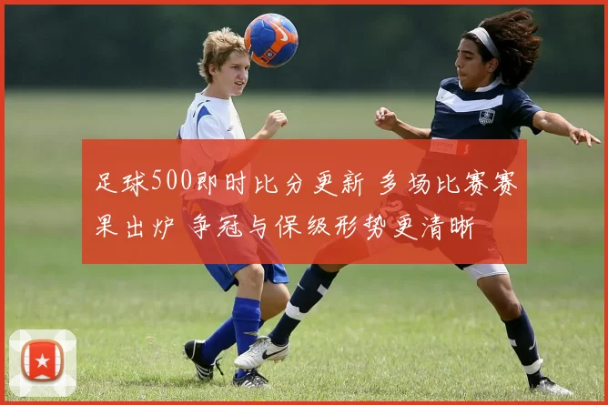 足球500即时比分更新 多场比赛赛果出炉 争冠与保级形势更清晰