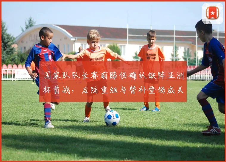 国家队队长赛前膝伤确认缺阵亚洲杯首战，后防重组与替补登场成关键