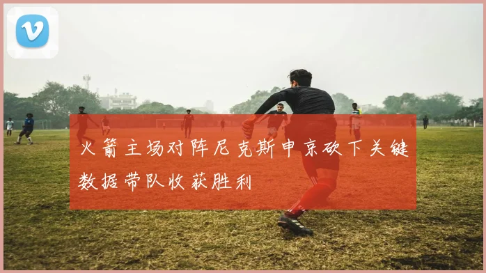 火箭主场对阵尼克斯申京砍下关键数据带队收获胜利