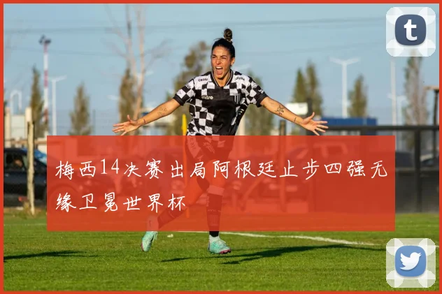 梅西14决赛出局阿根廷止步四强无缘卫冕世界杯