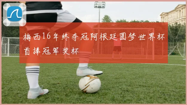 梅西16年终夺冠阿根廷圆梦世界杯首捧冠军奖杯